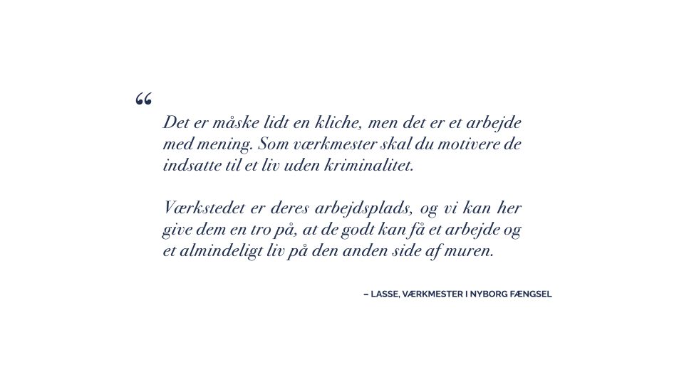 Det er et citat af værkmesteren Lasse. Han siger: ”Det er måske lidt en kliche, men det er et arbejde med mening. Som værkmester skal du motivere de indsatte til et liv uden kriminalitet. Værkstedet er deres arbejdsplads, og vi kan her give dem en tro på, at de godt kan få et arbejde og et almindeligt liv på den anden side af muren. 